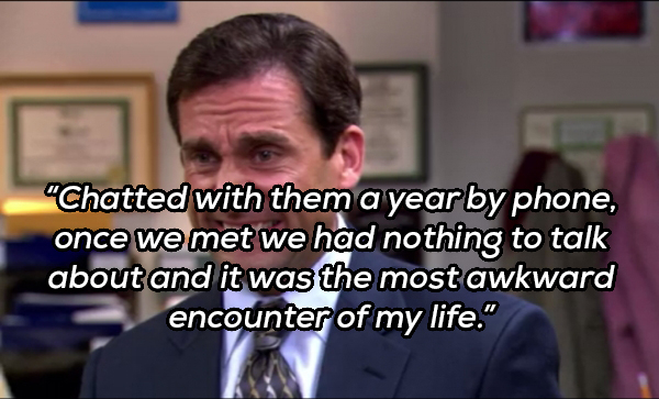 michael scott cringe - "Chatted with them a year by phone, once we met we had nothing to talk about and it was the most awkward encounter of my life."