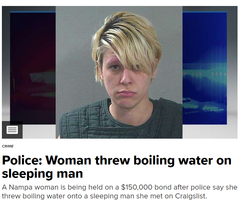 hairstyle - Crime Police Woman threw boiling water on sleeping man A Nampa woman is being held on a $150,000 bond after police say she threw boiling water onto a sleeping man she met on Craigslist.