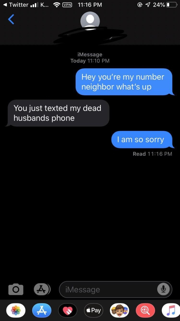 hi number neighbor - Twitter | K... Vpn @ 1 24%O iMessage Today Hey you're my number neighbor what's up You just texted my dead husbands phone I am so sorry Read iMessage Pay