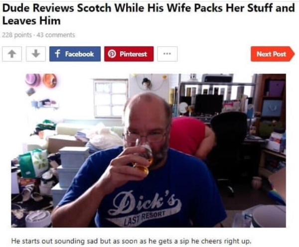 dude reviews scotch while - Dude Reviews Scotch While His Wife Packs Her Stuff and Leaves Him 228 points 43 1 f Facebook Pinterest Next Post Dick's Y Resort He starts out sounding sad but as soon as he gets a sip he cheers right up.