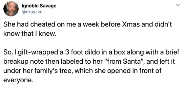 Cindy Lou Who - Ignoble Savage She had cheated on me a week before Xmas and didn't know that I knew. So, I giftwrapped a 3 foot dildo in a box along with a brief breakup note then labeled to her "from Santa", and left it under her family's tree, which she