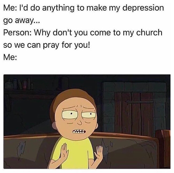 memes that make depression go away - Me I'd do anything to make my depression go away... Person Why don't you come to my church so we can pray for you! Me