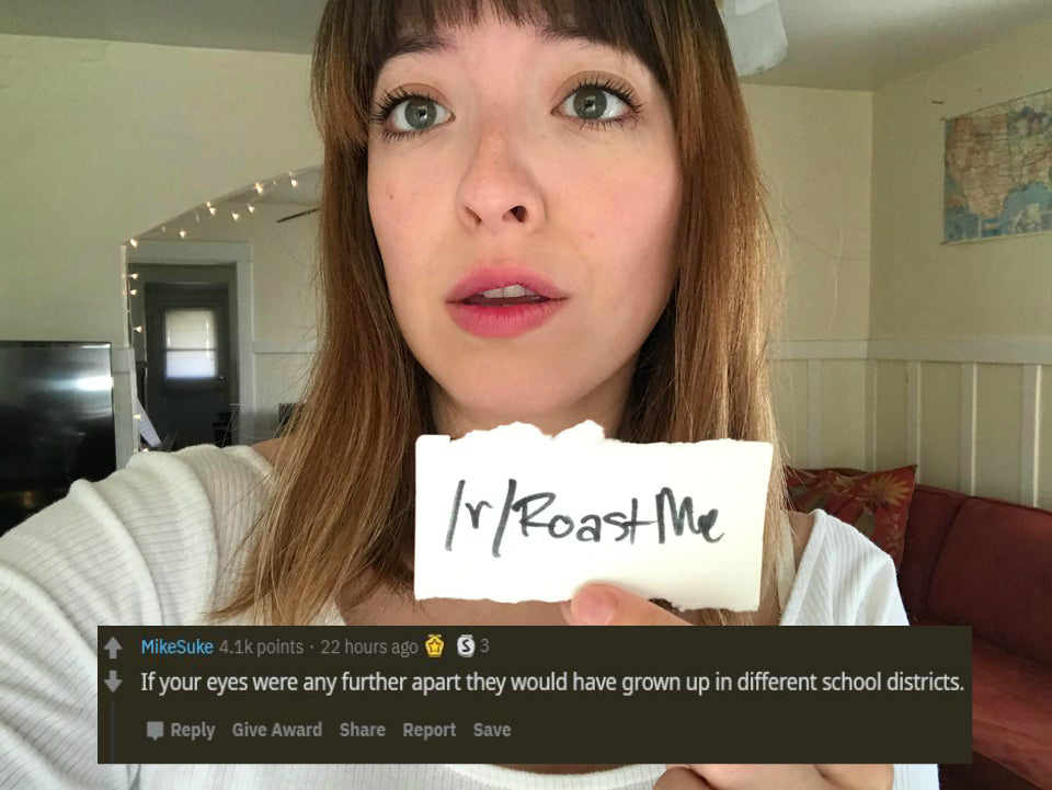 lip - rRoast Me MikeSuke points . 22 hours ago 03 If your eyes were any further apart they would have grown up in different school districts. Give Award Report Save