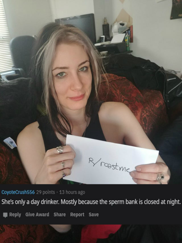 beauty - Rroast me CoyoteCrush556 29 points . 13 hours ago She's only a day drinker. Mostly because the sperm bank is closed at night. Give Award Report Save