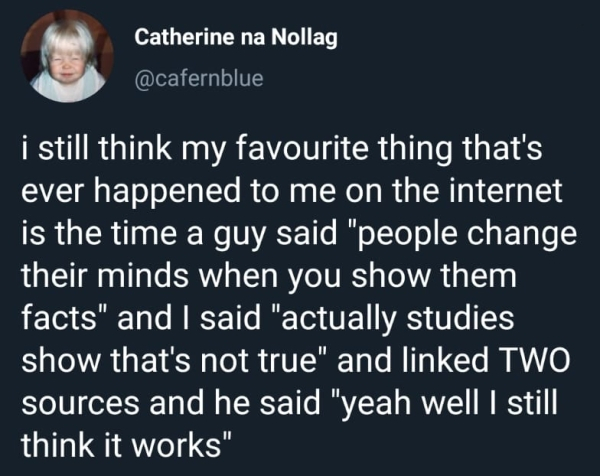 presentation - Catherine na Nollag i still think my favourite thing that's ever happened to me on the internet is the time a guy said "people change their minds when you show them facts" and I said "actually studies show that's not true" and linked Two so