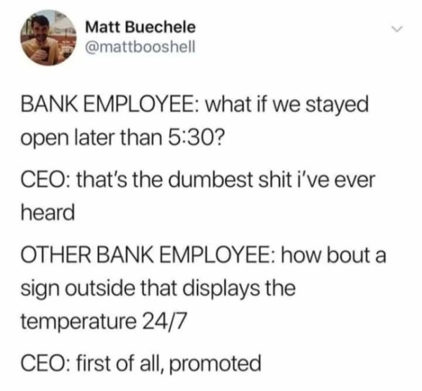 document - Matt Buechele Bank Employee what if we stayed open later than ? Ceo that's the dumbest shit i've ever heard Other Bank Employee how bout a sign outside that displays the temperature 247 Ceo first of all, promoted
