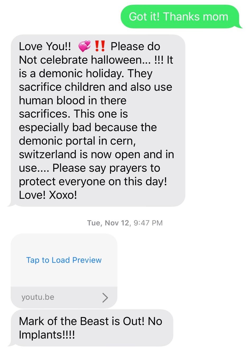 number - Got it! Thanks mom Love You!! !! Please do Not celebrate halloween... !!! It is a demonic holiday. They sacrifice children and also use human blood in there sacrifices. This one is especially bad because the demonic portal in cern, switzerland is