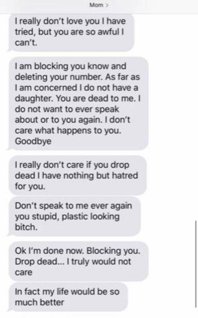 text messages - Mom> I really don't love you I have tried, but you are so awful I can't. I am blocking you know and deleting your number. As far as I am concerned I do not have a daughter. You are dead to me. I do not want to ever speak about or to you ag