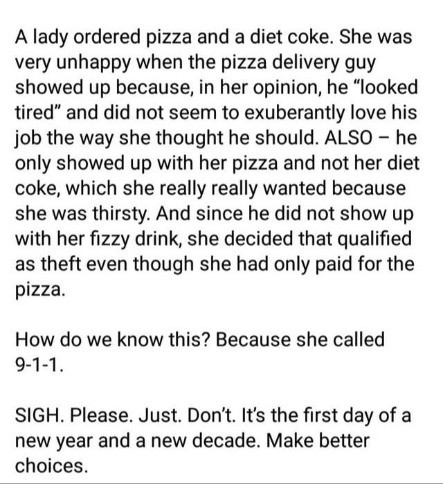 document - A lady ordered pizza and a diet coke. She was very unhappy when the pizza delivery guy showed up because, in her opinion, he looked tired" and did not seem to exuberantly love his job the way she thought he should. Also he only showed up with h