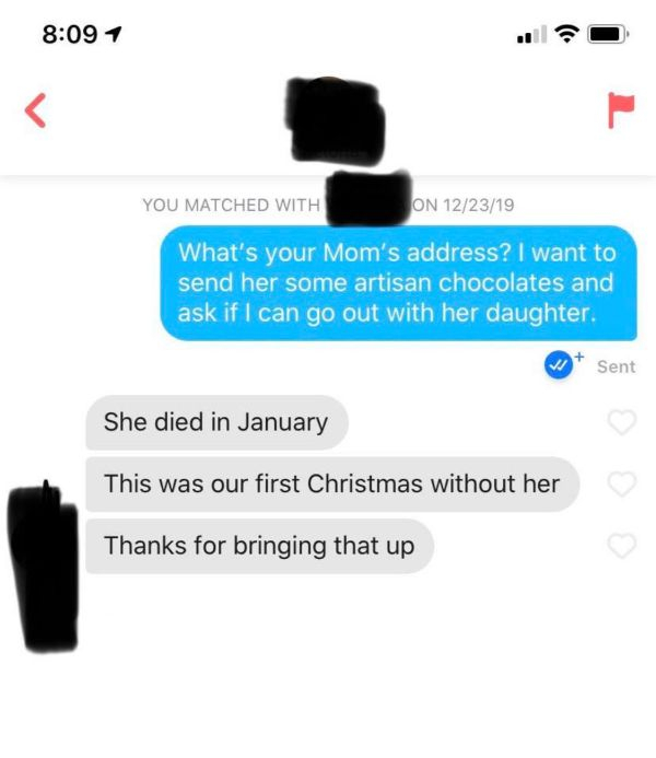 communication - 1 You Matched With On 122319 What's your Mom's address? I want to send her some artisan chocolates and ask if I can go out with her daughter. Sent She died in January This was our first Christmas without her Thanks for bringing that up
