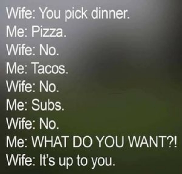sky - Wife You pick dinner. Me Pizza Wife No. Me Tacos. Wife No. Me Subs. Wife No. Me What Do You Want?! Wife It's up to you.