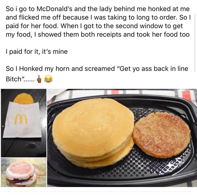 fast food - So i go to McDonald's and the lady behind me honked at me and flicked me off because I was taking to long to order. So I paid for her food. When I got to the second window to get my food, I showed them both receipts and took her food too I pai