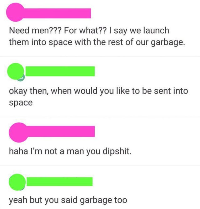 number - Need men??? For what?? I say we launch them into space with the rest of our garbage. okay then, when would you to be sent into space haha I'm not a man you dipshit. yeah but you said garbage too