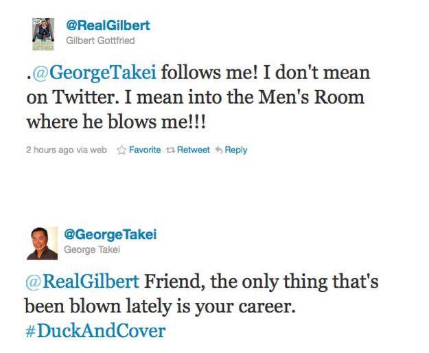 document - 2 Gilbert Gottfried . Takei s me! I don't mean on Twitter. I mean into the Men's Room where he blows me!!! 2 hours ago via web Favorite a Retweet Takei George Takel Friend, the only thing that's been blown lately is your career. Cover