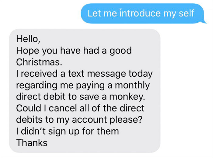 take a break from a friend - Let me introduce my self Hello, Hope you have had a good Christmas. I received a text message today regarding me paying a monthly direct debit to save a monkey. Could I cancel all of the direct debits to my account please? I d
