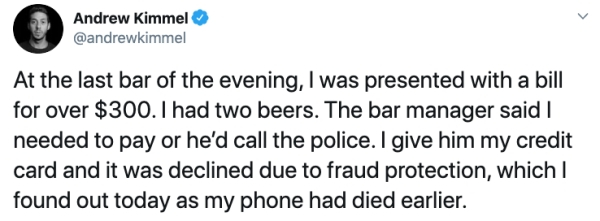 fall out boy - Andrew Kimmel At the last bar of the evening, I was presented with a bill for over $300. I had two beers. The bar manager said needed to pay or he'd call the police. I give him my credit card and it was declined due to fraud protection, whi