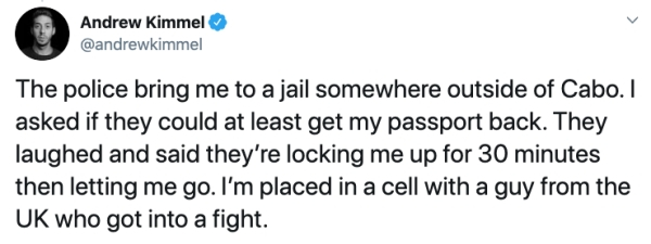 document - Andrew Kimmel The police bring me to a jail somewhere outside of Cabo. I asked if they could at least get my passport back. They laughed and said they're locking me up for 30 minutes then letting me go. I'm placed in a cell with a guy from the 