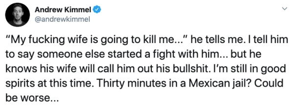 number - Andrew Kimmel "My fucking wife is going to kill me..." he tells me. I tell him to say someone else started a fight with him... but he knows his wife will call him out his bullshit. I'm still in good spirits at this time. Thirty minutes in a Mexic