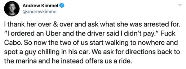 quotes - Andrew Kimmel I thank her over & over and ask what she was arrested for. "I ordered an Uber and the driver said I didn't pay." Fuck Cabo. So now the two of us start walking to nowhere and spot a guy chilling in his car. We ask for directions back