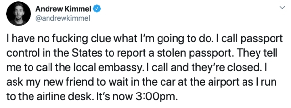 document - Andrew Kimmel I have no fucking clue what I'm going to do. I call passport control in the States to report a stolen passport. They tell me to call the local embassy. I call and they're closed. I ask my new friend to wait in the car at the airpo