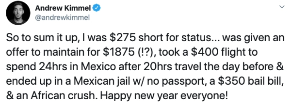 number - Andrew Kimmel So to sum it up, I was $275 short for status... was given an offer to maintain for $1875 !?, took a $400 flight to spend 24hrs in Mexico after 20hrs travel the day before & ended up in a Mexican jail w no passport, a $350 bail bill,