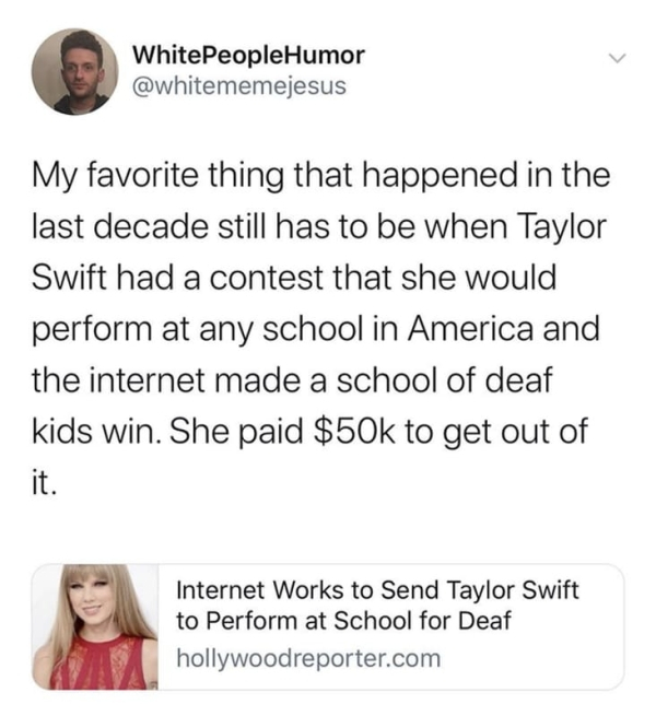 smile - WhitePeopleHumor My favorite thing that happened in the last decade still has to be when Taylor Swift had a contest that she would perform at any school in America and the internet made a school of deaf kids win. She paid $50k to get out of Intern