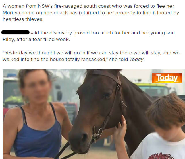 halter - A woman from Nsw's fireravaged south coast who was forced to flee her Moruya home on horseback has returned to her property to find it looted by heartless thieves. said the discovery proved too much for her and her young son Riley, after a fearfi