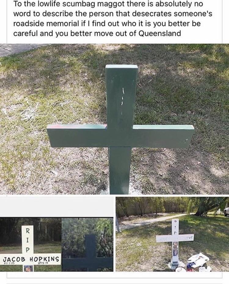 grass - To the lowlife scumbag maggot there is absolutely no word to describe the person that desecrates someone's roadside memorial if I find out who it is you better be careful and you better move out of Queensland Jacob Hopkins