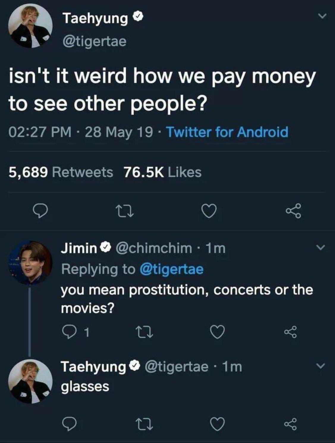 dumb and funny jokes - Taehyung isn't it weird how we pay money to see other people? 28 May 19 Twitter for Android 5,689 Jimin 1m you mean prostitution, concerts or the movies? 0 1 ot 22 o 8 .1m Taehyung glasses