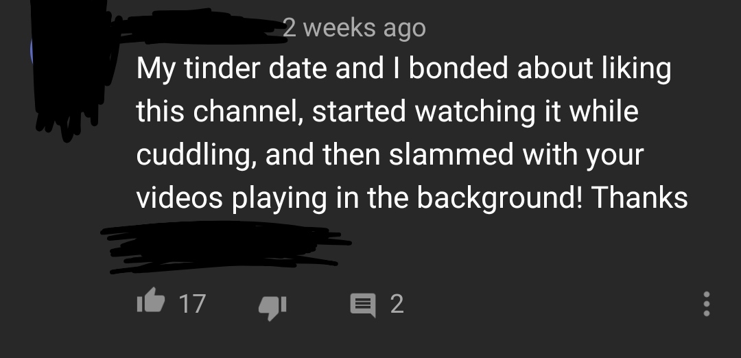 darkness - 2 weeks ago My tinder date and I bonded about liking this channel, started watching it while cuddling, and then slammed with your videos playing in the background! Thanks 16 17 q e 2