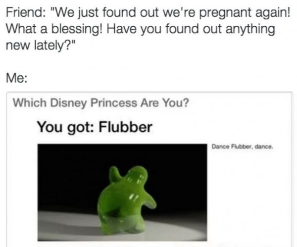 grass - Friend "We just found out we're pregnant again! What a blessing! Have you found out anything new lately?" Me Which Disney Princess Are You? You got Flubber Dance Flubber, dance,