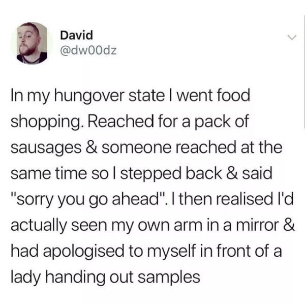 David In my hungover state I went food shopping. Reached for a pack of sausages & someone reached at the same time so I stepped back & said "sorry you go ahead". I then realised I'd actually seen my own arm in a mirror & had apologised to myself in front…