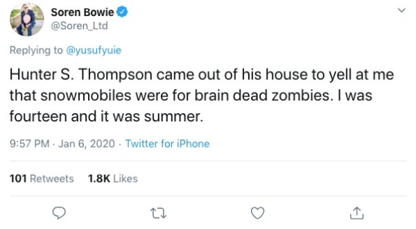 funny tweets 2019 - Soren Bowie Hunter S. Thompson came out of his house to yell at me that snowmobiles were for brain dead zombies. I was fourteen and it was summer. Twitter for iPhone 101