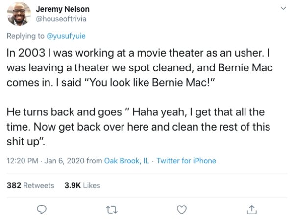 document - Jeremy Nelson In 2003 I was working at a movie theater as an usher. I was leaving a theater we spot cleaned, and Bernie Mac comes in. I said "You look Bernie Mac!" He turns back and goes " Haha yeah, I get that all the time. Now get back over h