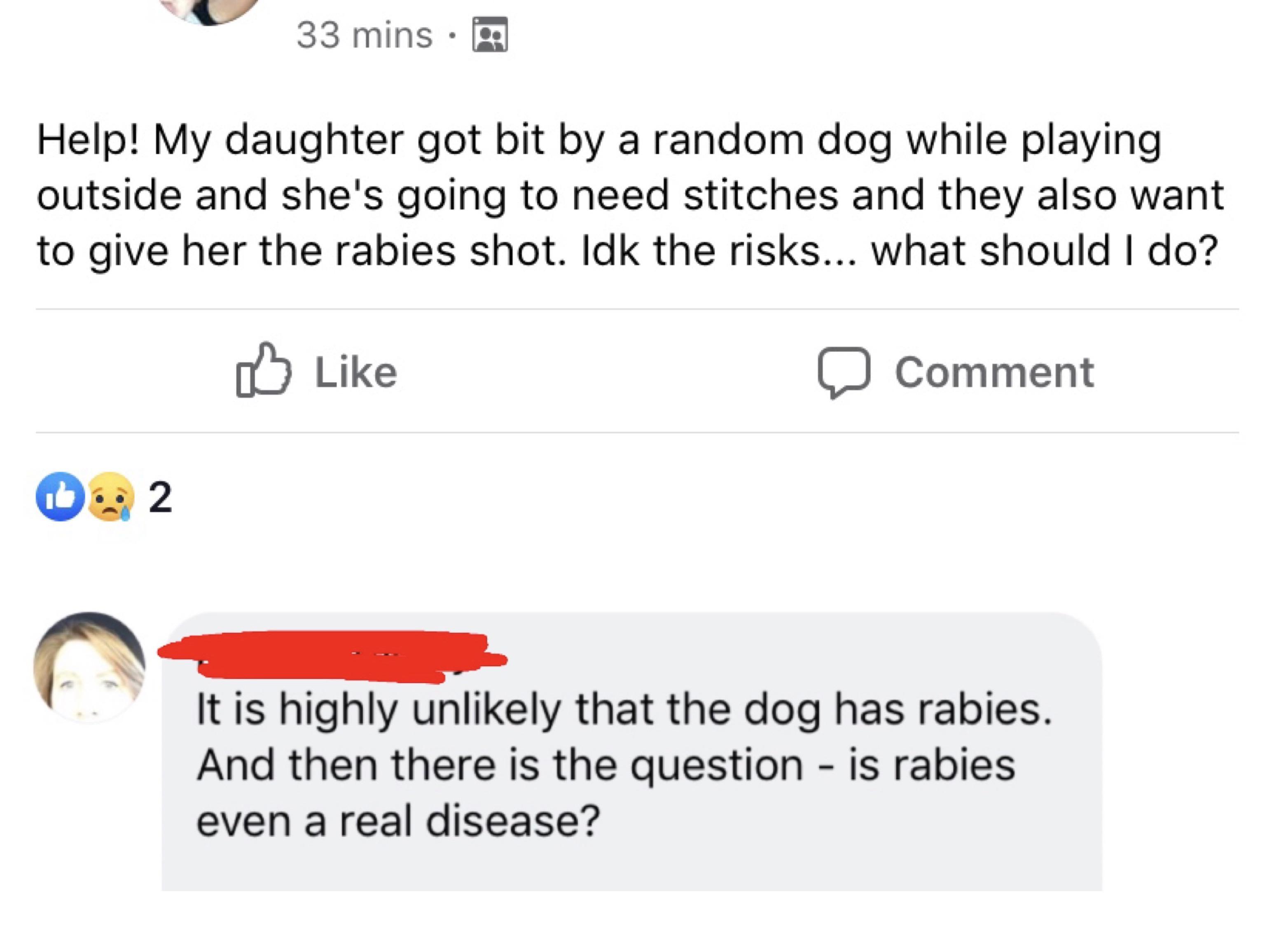 angle - 33 mins Help! My daughter got bit by a random dog while playing outside and she's going to need stitches and they also want to give her the rabies shot. Idk the risks... What should I do? 0 Comment 0% 2 It is highly unly that the dog has rabies. A
