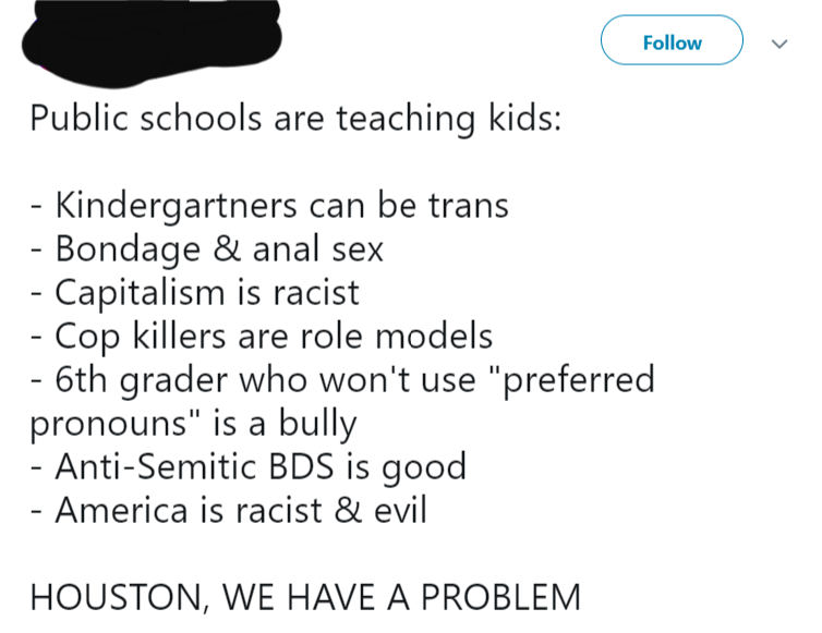 angle - Public schools are teaching kids Kindergartners can be trans Bondage & anal sex Capitalism is racist Cop Killers are role models 6th grader who won't use "preferred pronouns" is a bully AntiSemitic Bds is good America is racist & evil Houston, We 