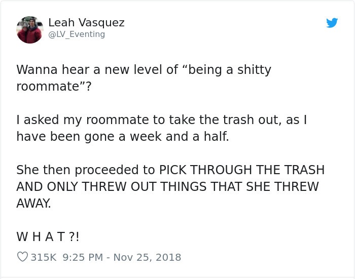 document - Leah Vasquez Wanna hear a new level of "being a shitty roommate"? Tasked my roommate to take the trash out, as | have been gone a week and a half. She then proceeded to Pick Through The Trash And Only Threw Out Things That She Threw Away. What?