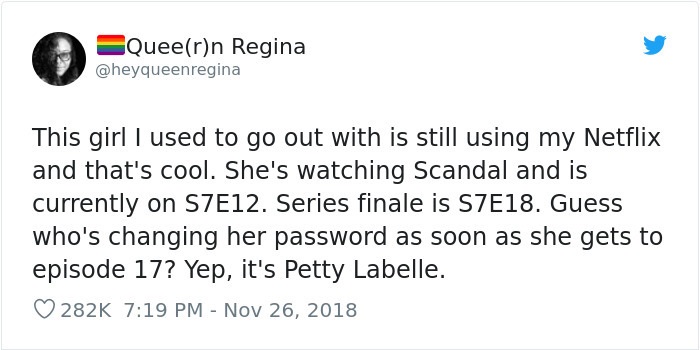 Virtual Cowboy - Queern Regina This girl I used to go out with is still using my Netflix and that's cool. She's watching Scandal and is currently on S7E12. Series finale is S7E18. Guess who's changing her password as soon as she gets to episode 17? Yep, i