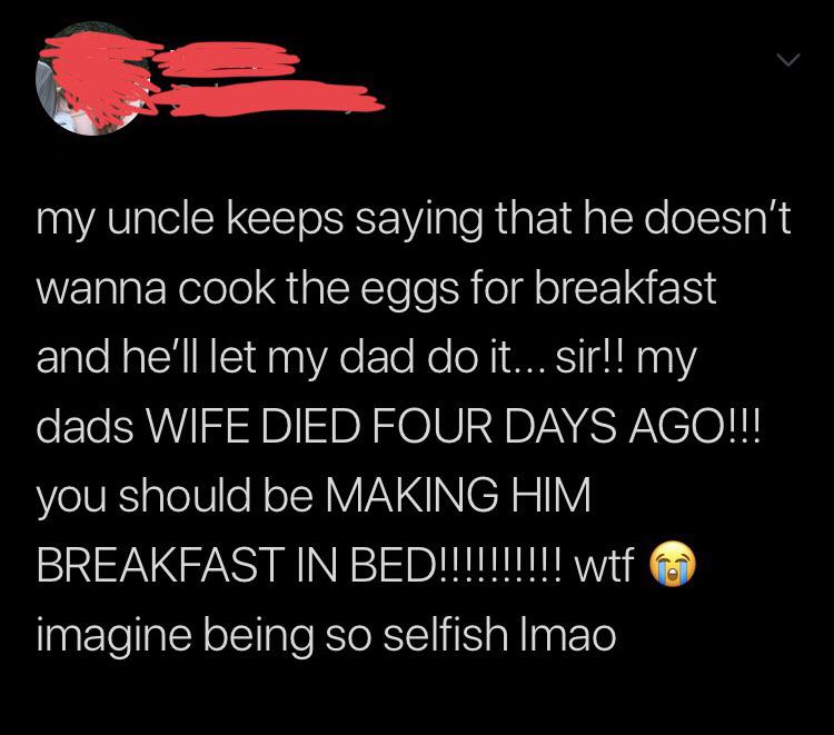atmosphere - my uncle keeps saying that he doesn't wanna cook the eggs for breakfast and he'll let my dad do it... Sir!! my dads Wife Died Four Days Ago!!! you should be Making Him Breakfast In Bed!!!!!!!!!! wtf imagine being so selfish Imao