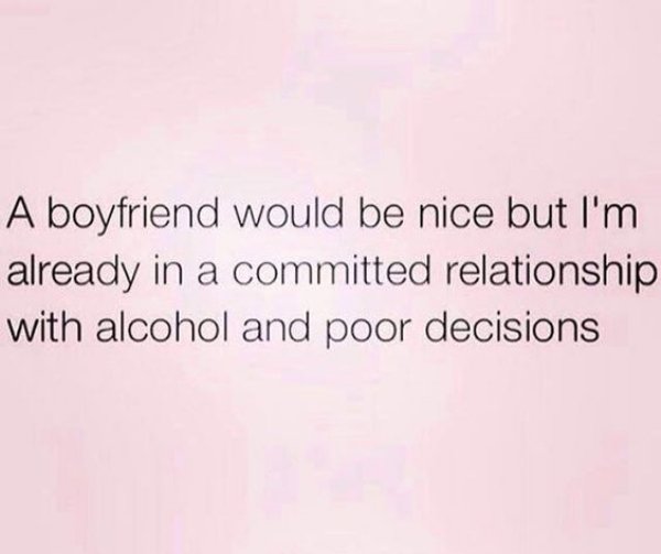 A boyfriend would be nice but I'm already in a committed relationship with alcohol and poor decisions