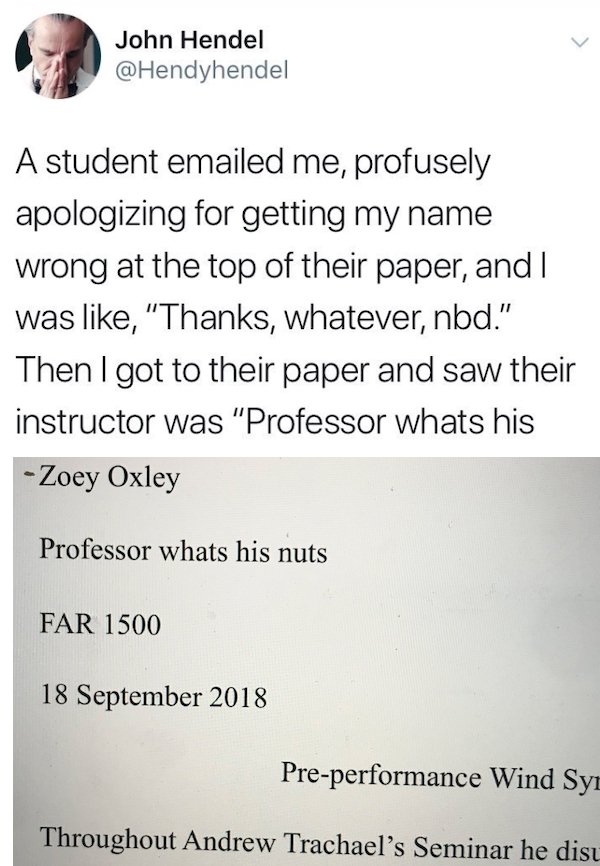 document - John Hendel A student emailed me, profusely apologizing for getting my name wrong at the top of their paper, and I was , "Thanks, whatever, nbd." Then I got to their paper and saw their instructor was "Professor whats his Zoey Oxley Professor w