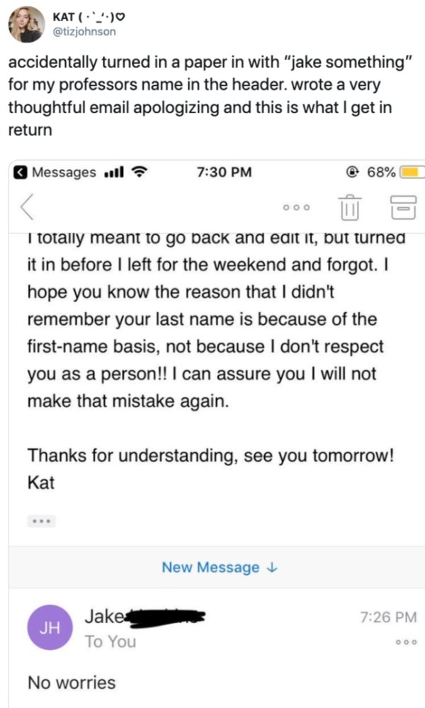 screenshot - Kat 2.90 accidentally turned in a paper in with "jake something" for my professors name in the header. wrote a very thoughtful email apologizing and this is what I get in return Messages will @ 68% 000 3 I totally meant to go back and edit it