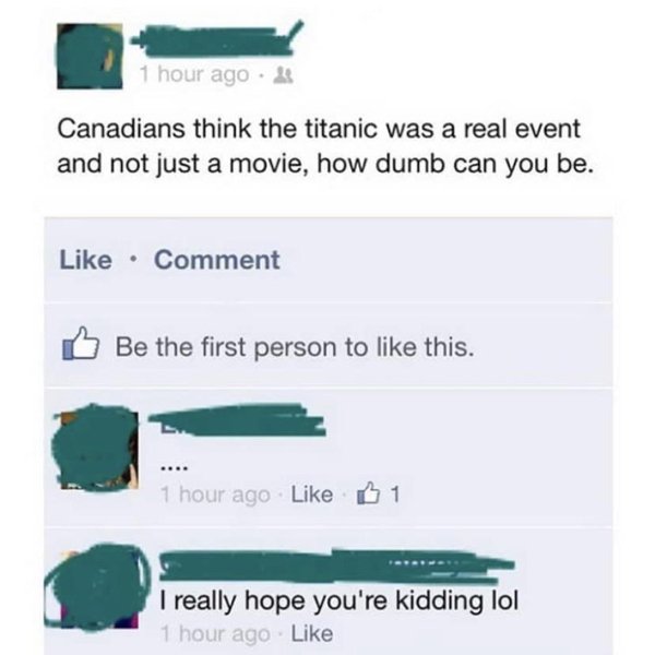 idiots on social media - 1 hour ago Canadians think the titanic was a real event and not just a movie, how dumb can you be. Comment Be the first person to this. 1 hour ago 1 I really hope you're kidding lol 1 hour ago