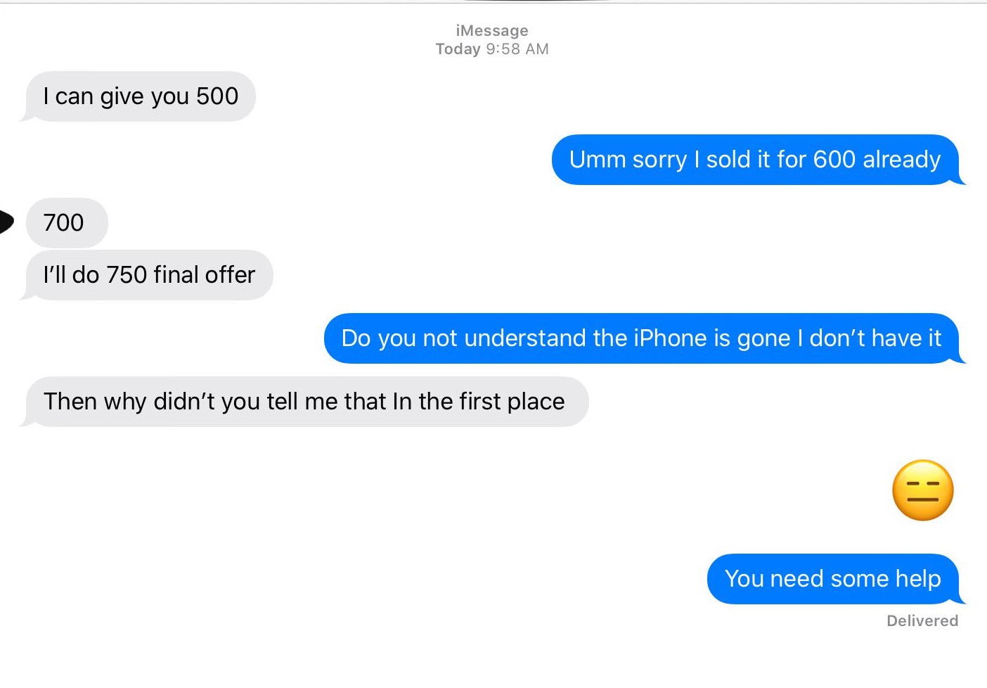 material - iMessage Today I can give you 500 Umm sorry I sold it for 600 already 700 I'll do 750 final offer Do you not understand the iPhone is gone I don't have it Then why didn't you tell me that In the first place You need some help Delivered