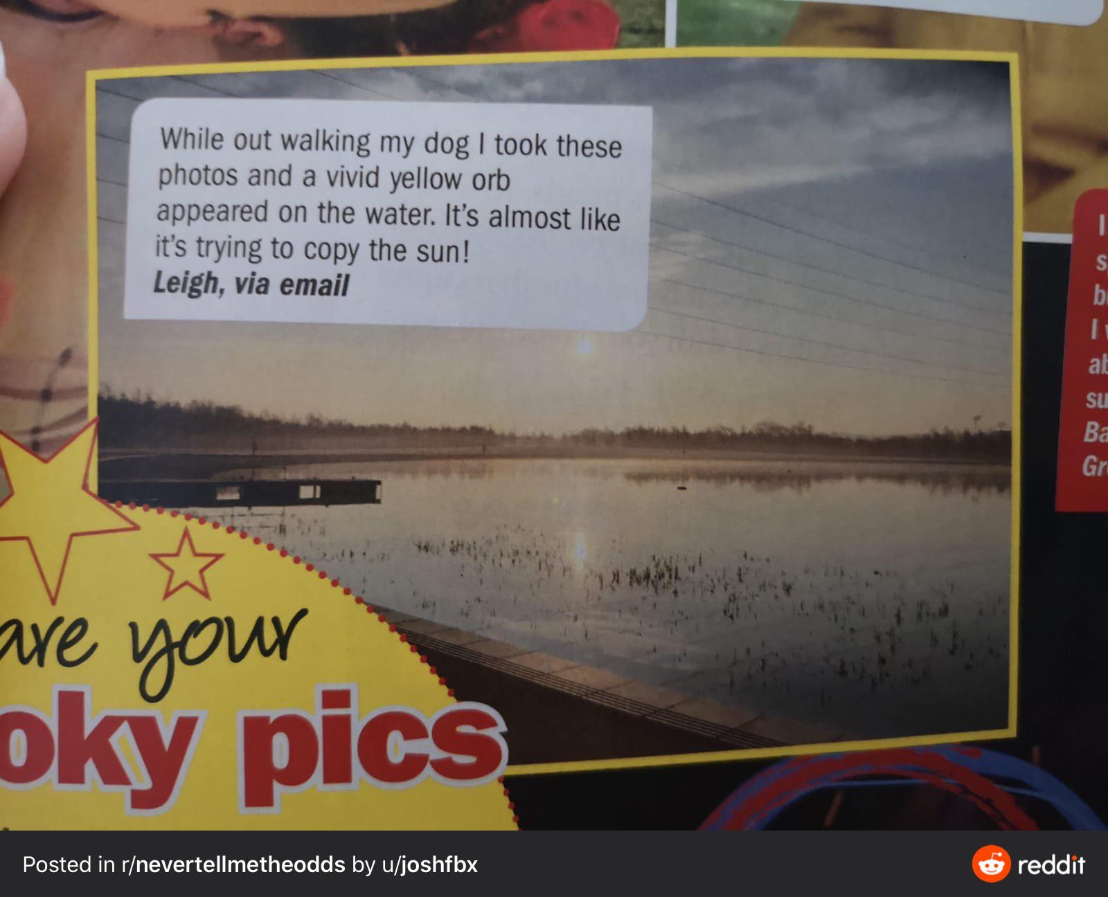 car - While out walking my dog I took these photos and a vivid yellow orb appeared on the water. It's almost it's trying to copy the sun! Leigh, via email are your oky pics Posted in rnevertellmetheodds by ujoshfbx reddit