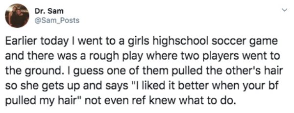 quotes - Dr. Sam Posts Earlier today I went to a girls highschool soccer game and there was a rough play where two players went to the ground. I guess one of them pulled the other's hair so she gets up and says "I d it better when your bf pulled my hair" 