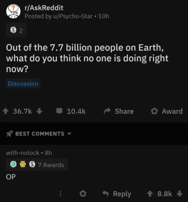 screenshot - rAskReddit Posted by uPsychoStar 10h 52 Out of the 7.7 billion people on Earth, what do you think no one is doing right now? Discussion Award Best withnolock. 8h 7 Awards >