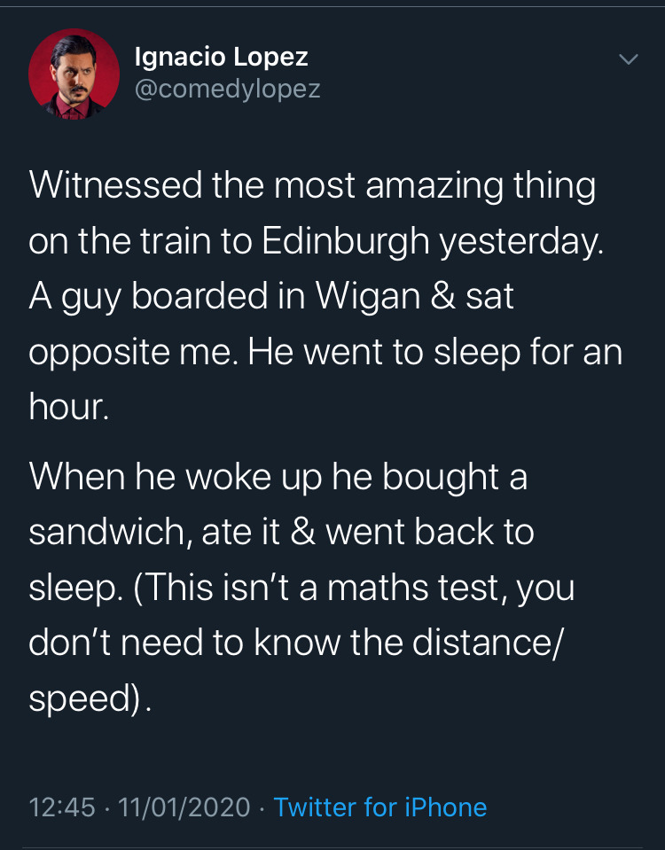 Ignacio Lopez Witnessed the most amazing thing on the train to Edinburgh yesterday. A guy boarded in Wigan & sat opposite me. He went to sleep for an hour. When he woke up he bought a sandwich, ate it & went back to sleep. This isn't a maths test, you…