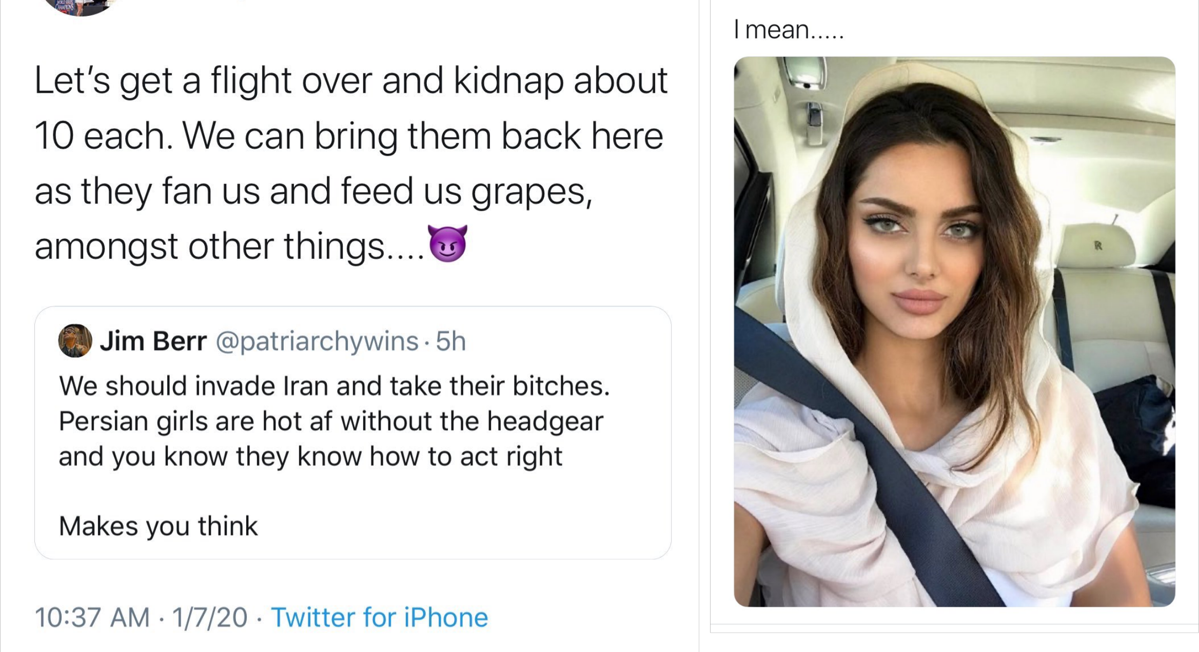 media - I mean.... Let's get a flight over and kidnap about 10 each. We can bring them back here as they fan us and feed us grapes, amongst other things.... Jim Berr . 5h We should invade Iran and take their bitches. Persian girls are hot af without the h