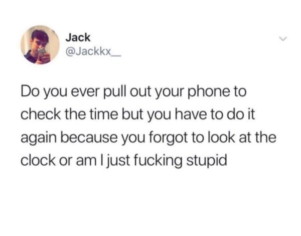 document - Jack Do you ever pull out your phone to check the time but you have to do it again because you forgot to look at the clock or am I just fucking stupid